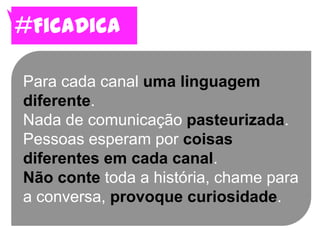 #FicaDica

Para cada canal uma linguagem
diferente.
Nada de comunicação pasteurizada.
Pessoas esperam por coisas
diferentes em cada canal.
Não conte toda a história, chame para
a conversa, provoque curiosidade.
 