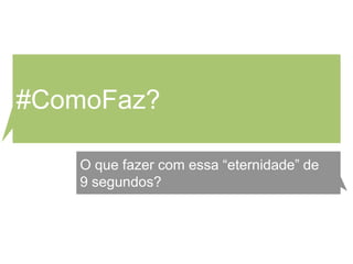 #ComoFaz?

   O que fazer com essa “eternidade” de
   9 segundos?
 