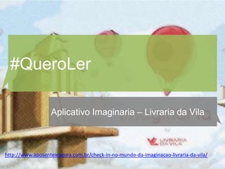 #QueroLer

                  Aplicativo Imaginaria – Livraria da Vila



http://www.aposenteieagora.com.br/check-in-no-mundo-da-imaginacao-livraria-da-vila/
 