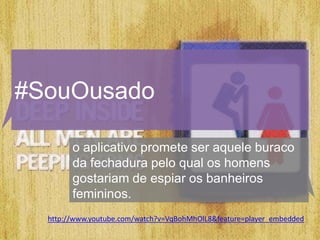 #SouOusado

        o aplicativo promete ser aquele buraco
        da fechadura pelo qual os homens
        gostariam de espiar os banheiros
        femininos.
  http://www.youtube.com/watch?v=VqBohMhOlL8&feature=player_embedded
 