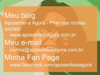 Meu blog
Aposentei e Agora - Pirei nas mídias
sociais
  www.aposenteieagora.com.br
Meu e-mail
  norma@aposenteieagora.com.br
Minha Fan Page
  www.facebook.com/aposenteieagora
 