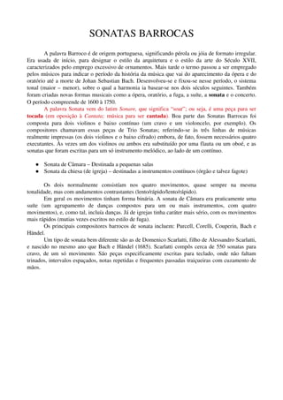 SONATAS BARROCAS
        A palavra Barroco é de origem portuguesa, significando pérola ou jóia de formato irregular. 
Era   usada   de   início,   para   designar   o   estilo   da   arquitetura   e   o   estilo   da   arte   do   Século   XVII, 
caracterizados pelo emprego excessivo de ornamentos. Mais tarde o termo passou a ser empregado 
pelos músicos para indicar o período da história da música que vai do aparecimento da ópera e do 
oratório até a morte de Johan Sebastian Bach. Desenvolveu­se e fixou­se nesse período, o sistema 
tonal (maior – menor), sobre o qual a harmonia ia basear­se nos dois séculos seguintes. Também 
foram criadas novas formas musicais como a ópera, oratório, a fuga, a suíte, a sonata e o concerto. 
O período compreende de 1600 à 1750.
        A palavra Sonata vem do latim  Sonare, que significa “soar”; ou seja, é uma peça para ser 
tocada  (em oposição à  Cantata;  música para ser  cantada).  Boa parte das Sonatas Barrocas foi 
composta   para   dois   violinos   e   baixo   contínuo   (um   cravo   e   um   violoncelo,   por   exemplo).   Os 
compositores   chamavam   essas   peças   de   Trio   Sonatas;   referindo­se   às   três   linhas   de   músicas 
realmente impressas (os dois violinos e o baixo cifrado) embora, de fato, fossem necessários quatro 
executantes. Às vezes um dos violinos ou ambos era substituído por uma flauta ou um oboé, e as 
sonatas que foram escritas para um só instrumento melódico, ao lado de um contínuo. 

        Sonata de Câmara – Destinada a pequenas salas
        Sonata da chiesa (de igreja) – destinadas a instrumentos contínuos (órgão e talvez fagote)

         Os   dois   normalmente   consistíam   nos   quatro   movimentos,   quase   sempre   na   mesma 
tonalidade, mas com andamentos contrastantes (lento/rápido/lento/rápido).
         Em geral os movimentos tinham forma binária. A sonata de Câmara era praticamente uma 
suíte   (um   agrupamento   de   danças   compostos   para   um   ou   mais   instrumentos,   com   quatro 
movimentos), e, como tal, incluía danças. Já de igrejas tinha caráter mais sério, com os movimentos 
mais rápidos (mutias vezes escritos no estilo de fuga).
         Os principais compositores barrocos de sonata incluem: Purcell, Corelli, Couperin, Bach e 
Händel.
         Um tipo de sonata bem diferente são as de Domenico Scarlatti, filho de Alessandro Scarlatti, 
e nascido no mesmo ano que Bach e Händel (1685). Scarlatti compôs cerca de 550 sonatas para 
cravo,   de  um só  movimento. São peças  especificamente escritas  para teclado,  onde não faltam 
trinados, intervalos espaçados, notas repetidas e frequentes passadas traiçueiras com cuzamento de 
mãos.
 