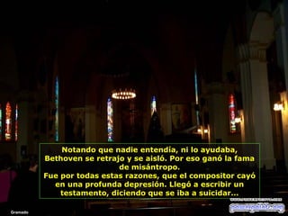 Notando que nadie entendía, ni lo ayudaba,
Bethoven se retrajo y se aisló. Por eso ganó la fama
de misántropo.
Fue por todas estas razones, que el compositor cayó
en una profunda depresión. Llegó a escribir un
testamento, diciendo que se iba a suicidar...
Gramado

 