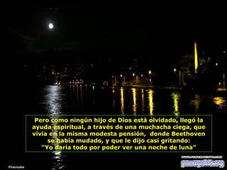 Pero como ningún hijo de Dios está olvidado, llegó la
ayuda espiritual, a través de una muchacha ciega, que
vivía en la misma modesta pensión, donde Beethoven
se había mudado, y que le dijo casi gritando:
“Yo daría todo por poder ver una noche de luna”

Piracicaba

 