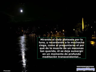 Mirando al cielo plateado por la
luna, y recordando a la muchacha
ciega, como al preguntarse el por
qué de la muerte de un mecenas
tan querido, él se deja sumergir
en un momento de profunda
meditación transcendental...

Piracicaba

 