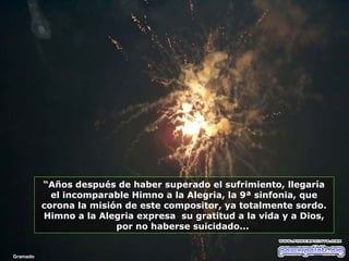 “Años después de haber superado el sufrimiento, llegaría
el incomparable Himno a la Alegria, la 9ª sinfonia, que
corona la misión de este compositor, ya totalmente sordo.
Himno a la Alegria expresa su gratitud a la vida y a Dios,
por no haberse suicidado...

Gramado

 