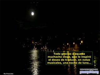 Todo gracias a aquella
muchacha ciega, que le inspiró
el deseo de traducir, en notas
musicales, una noche de luna...

Rio Piracicaba

 