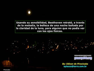 Usando su sensibilidad, Beethoven retrató, a través
de la melodía, la belleza de una noche bañada por
la claridad de la luna, para alguien que no podía ver
con los ojos físicos.

Piracicaba

 