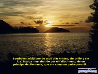 Beethoven vivía uno de esos días tristes, sin brillo y sin
luz. Estaba muy abatido por el fallecimento de un
príncipe de Alemania, que era como un padre para él...

 