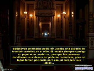 Beethoven solamente podía oír usando una especie de
trombón acústico en el oído. El llevaba siempre consigo
un papel o un cuaderno, para que las personas
escribiesen sus ideas y así poderse comunicar, pero no
todas tenían paciencia para eso, ni para leer sus
labios...
Teatro de Viena

 