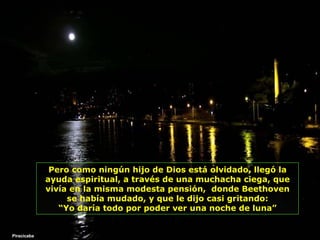 Pero como ningún hijo de Dios está olvidado, llegó la ayuda espiritual, a través de una muchacha ciega, que vivía en la misma modesta pensión,  donde Beethoven se había mudado, y que   le dijo casi gritando: “ Yo daría todo por poder ver una noche de luna” Piracicaba 
