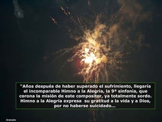 Gramado “ Años después de haber superado el sufrimiento, llegaría el incomparable Himno a la Alegria, la 9ª sinfonia, que corona la misión de este compositor, ya totalmente sordo. Himno a la Alegria expresa  su gratitud a la vida y a Dios, por no haberse suicidado...  