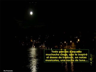 Todo gracias a aquella muchacha ciega, que le inspiró el deseo de traducir, en notas musicales, una noche de luna...  Rio Piracicaba 