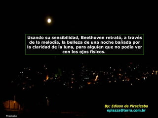 Piracicaba Usando su sensibilidad, Beethoven retrató, a través de la melodía, la belleza de una noche bañada por la claridad de la luna, para alguien que no podía ver con los ojos físicos.  