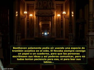 Teatro de Viena Beethoven solamente podía oír usando una especie de trombón acústico en el oído. El llevaba siempre consigo un papel o un cuaderno, para que las personas escribiesen sus ideas y así poderse comunicar, pero no todas tenían paciencia para eso, ni para leer sus labios... 
