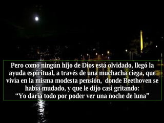 Pero como ningún hijo de Dios está olvidado, llegó la ayuda espiritual, a través de una muchacha ciega, que vivía en la misma modesta pensión,  donde Beethoven se había mudado, y que   le dijo casi gritando: “ Yo daría todo por poder ver una noche de luna” 