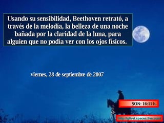 Usando su sensibilidad, Beethoven retrató, a través de la melodía, la belleza de una noche bañada por la claridad de la luna, para alguien que no podía ver con los ojos físicos.  miércoles, 27 de mayo de 2009 SON:  17:45  h. http :// glivel.spaces.live.com / 