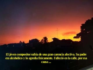 El jóven compositor sufría de una gran carencia afectiva. Su padre era alcohólico y lo agredía fisicamente. Falleció en la calle, por esa causa ... 