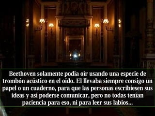 Beethoven solamente podía oír usando una especie de trombón acústico en el oído. El llevaba siempre consigo un papel o un cuaderno, para que las personas escribiesen sus ideas y así poderse comunicar, pero no todas tenían paciencia para eso, ni para leer sus labios... 