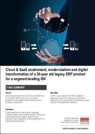 Cloud & SaaS enablement, modernization and digital
transformation of a 30-year old legacy ERP product
for a segment-leading ISV
Cloud transformation and Saas enablement
of multiple ERP products on a legacy
platform under aggressive timelines and
budget constraints.
Clear definition of the digital roadmap,
modernization and transformation of the end
user experience using a Hybrid cloud
solution and integration of the backend for a
seamless experience.
Need
Solution
A 30% cost-saving from the budgeted
estimate and 19% increase in business
efficiency. The project was delivered 2 years
ahead of the planned timeline.
Benefits
CASE SUMMARY
 