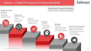 © Sonata Software Ltd, 2015. Confidential. 3
Halosys – A Mobile First Approach to Enterprise Mobility
Simplifying Enterprise Mobility
Build | Secure | Deploy | Manage
Secure
•App+User+Data
•Layered security
•Remote Wipe
Interaction
•Notification Rule
Engine
•Context aware
messaging
Mobile Backend
Services
•Seamless
connectivity
•MobileFirst Data
Insights
•Analytics
•Crash Logs
•Usage metrics
•Test Center
Manage
•Policies
•Apps+Data+Users
•App Performance
•Enterprise AppStore
Faster time to market
•Zero code AppBuilder
•Mobile First SDK & API
•iOS, Android, Javascript
•Pre-packaged,
customizable Apps
 