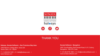 © Sonata Software Ltd, 2015. Confidential. 7
APS Trust Building, Bull Temple Road, N. R. Colony,
Bangalore - 560 019, India
T: +91-80-6778 1999 | E: info@sonata-software.com |
www.sonata-software.com
Sonata Software - Bangalore
2350 Mission College Blvd. Suite 225
Santa Clara, CA - 95054
T: +1-408-834-7429 | E: hello@halosys.com |
www.halosys.com
Halosys, Sonata Software – San Francisco Bay Area
THANK YOU
 