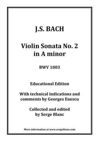 !
!
!
!
!
!
!
J.S.!BACH!
!
!
Violin!Sonata!No.!2!
in!A!minor!
!
BWV!1003!
!
!
Educational!Edition!
!
With!technical!indications!and!
comments!by!Georges!Enescu!
!
Collected!and!edited!
by!Serge!Blanc!
!
!
!
More!information!at!www.sergeblanc.com!
!
 