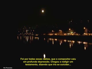 Foi por todas essas razões, que o compositor caiu em profunda depressão. Chegou a redigir um testamento, dizendo que iria se suicidar... Rio Piracicaba 