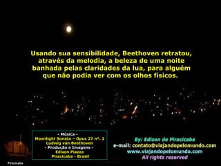 Usando sua sensibilidade, Beethoven retratou, através da melodia, a beleza de uma noite banhada pelas claridades da lua, para alguém que não podia ver com os olhos físicos.  Piracicaba - Música -  Moonlight Sonata – Opus 27 nº. 2 Ludwig van Beethoven - Produção e Imagens -  Edison Piazza Piracicaba - Brasil 