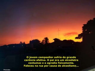 O jovem compositor sofria de grande carência afetiva. O pai era um alcoólatra contumaz e o agredia fisicamente. Faleceu na rua por causa do alcoolismo... Piracicaba 