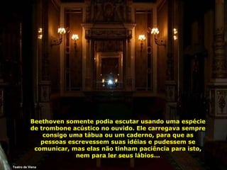 Teatro de Viena Beethoven somente podia escutar usando uma espécie de trombone acústico no ouvido. Ele carregava sempre consigo uma tábua ou um caderno, para que as pessoas escrevessem suas idéias e pudessem se comunicar, mas elas não tinham paciência para isto, nem para ler seus lábios... 