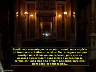 Teatro de Viena Beethoven somente podia escutar usando uma espécie de trombone acústico no ouvido. Ele carregava sempre consigo uma tábua ou um caderno, para que as pessoas escrevessem suas idéias e pudessem se comunicar, mas elas não tinham paciência para isto, nem para ler seus lábios... 
