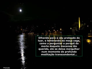 Olhando para o céu prateado de luar, e lembrando da moça cega, como a perguntar o porquê da morte daquele mecenas tão querido, ele se deixa mergulhar num momento de profunda meditação transcendental... Piracicaba 