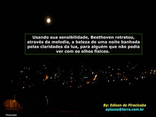 Piracicaba Usando sua sensibilidade, Beethoven retratou, através da melodia, a beleza de uma noite banhada pelas claridades da lua, para alguém que não podia ver com os olhos físicos.  