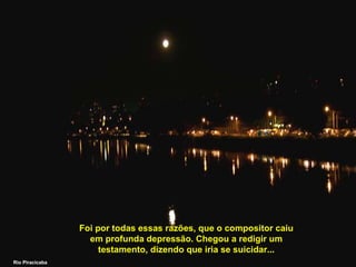 Foi por todas essas razões, que o compositor caiu
em profunda depressão. Chegou a redigir um
testamento, dizendo que iria se suicidar...
Rio Piracicaba

 