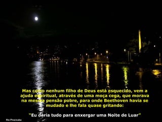 Mas como nenhum filho de Deus está esquecido, vem a
ajuda espiritual, através de uma moça cega, que morava
na mesma pensão pobre, para onde Beethoven havia se
mudado e lhe fala quase gritando:
“Eu daria tudo para enxergar uma Noite de Luar”
Rio Piracicaba

 