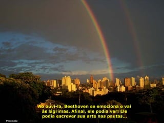 Ao ouvi-la, Beethoven se emociona e vai
às lágrimas. Afinal, ele podia ver! Ele
podia escrever sua arte nas pautas...
Piracicaba

 