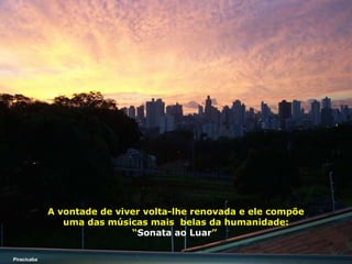 A vontade de viver volta-lhe renovada e ele compõe
uma das músicas mais belas da humanidade:
“Sonata ao Luar”
Piracicaba

 