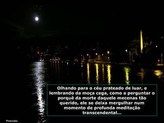 Olhando para o céu prateado de luar, e
lembrando da moça cega, como a perguntar o
porquê da morte daquele mecenas tão
querido, ele se deixa mergulhar num
momento de profunda meditação
transcendental...
Piracicaba

 