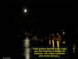 Tudo graças àquela moça cega,
que lhe inspirou o desejo de
traduzir, em notas musicais,
uma noite de luar...
Rio Piracicaba

 