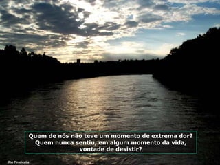 Quem de nós não teve um momento de extrema dor?
Quem nunca sentiu, em algum momento da vida,
vontade de desistir?
Rio Piracicaba

 