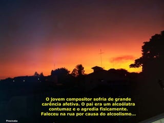 O jovem compositor sofria de grande
carência afetiva. O pai era um alcoólatra
contumaz e o agredia fisicamente.
Faleceu na rua por causa do alcoolismo...
Piracicaba

 