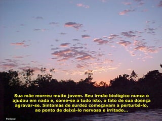Sua mãe morreu muito jovem. Seu irmão biológico nunca o
ajudou em nada e, some-se a tudo isto, o fato de sua doença
agravar-se. Sintomas de surdez começavam a perturbá-lo,
ao ponto de deixá-lo nervoso e irritado...
Pantanal

 