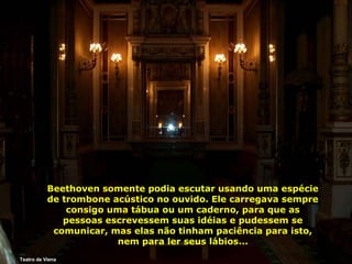 Beethoven somente podia escutar usando uma espécie
de trombone acústico no ouvido. Ele carregava sempre
consigo uma tábua ou um caderno, para que as
pessoas escrevessem suas idéias e pudessem se
comunicar, mas elas não tinham paciência para isto,
nem para ler seus lábios...
Teatro de Viena

 