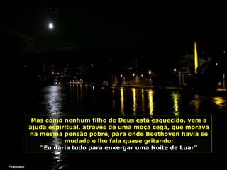 Mas como nenhum filho de Deus está esquecido, vem a ajuda espiritual, através de uma moça cega, que morava na mesma pensão pobre, para onde Beethoven havia se mudado   e lhe fala quase gritando: “ Eu daria tudo para enxergar uma Noite de Luar ” Piracicaba 