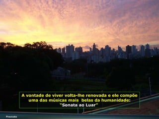 A vontade de viver volta-lhe renovada e ele compõe uma das músicas mais  belas da humanidade:   “ Sonata ao Luar ”   Piracicaba 