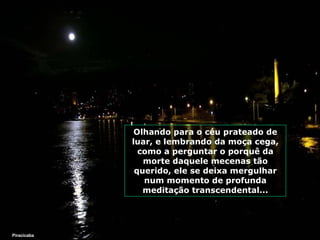 Olhando para o céu prateado de luar, e lembrando da moça cega, como a perguntar o porquê da morte daquele mecenas tão querido, ele se deixa mergulhar num momento de profunda meditação transcendental... Piracicaba 
