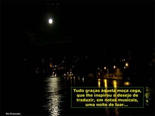 Tudo graças àquela moça cega, que lhe inspirou o desejo de traduzir, em notas musicais, uma noite de luar...  Rio Piracicaba 