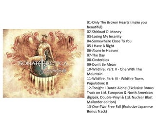 01-Only The Broken Hearts (make you
beautiful)
02-Shitload O' Money
03-Losing My Insanity
04-Somewhere Close To You
05-I Have A Right
06-Alone In Heaven
07-The Day
08-Cinderblox
09-Don't Be Mean
10-Wildfire, Part: II - One With The
Mountain
11-Wildfire, Part: III - Wildfire Town,
Population: 0
12-Tonight I Dance Alone (Exclusive Bonus
Track on Ltd. European & North American
digipak, Double-Vinyl & Ltd. Nuclear Blast
Mailorder edition)
13-One-Two-Free-Fall (Exclusive Japanese
Bonus Track)
 