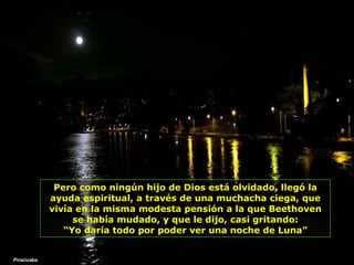 Pero como ningún hijo de Dios está olvidado, llegó la ayuda espiritual, a través de una muchacha ciega, que vivía en la misma modesta pensión a la que Beethoven se había mudado, y que   le dijo, casi gritando: “ Yo daría todo por poder ver una noche de Luna” Piracicaba 